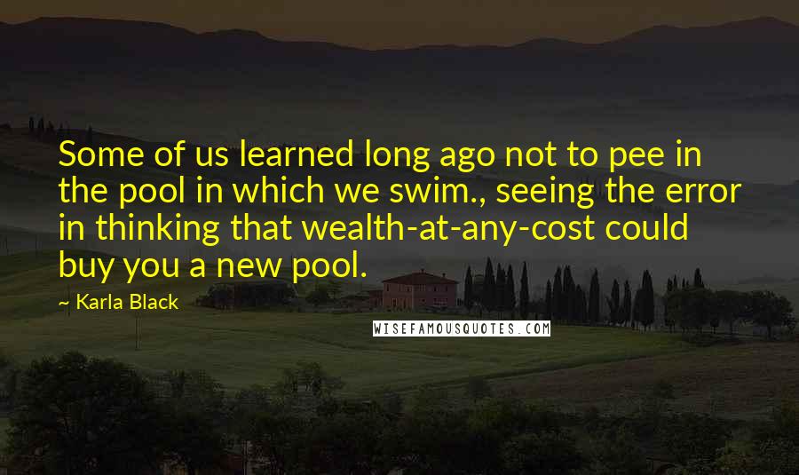 Karla Black quotes: Some of us learned long ago not to pee in the pool in which we swim., seeing the error in thinking that wealth-at-any-cost could buy you a new pool.