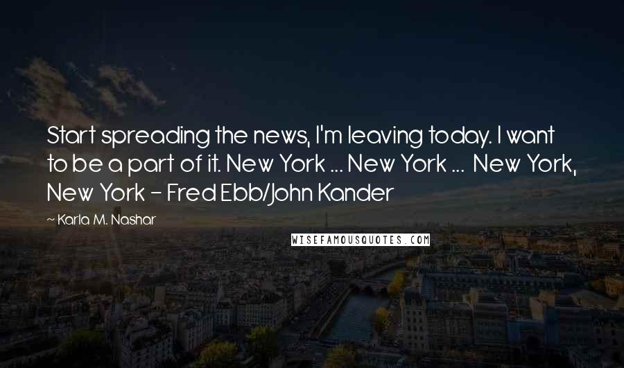 Karla M. Nashar quotes: Start spreading the news, I'm leaving today. I want to be a part of it. New York ... New York ... New York, New York - Fred Ebb/John Kander Karla M. Nashar quotes: Start spreading the news, I'm leaving today. I want to be a part of it. New York ... New York ... New York, New York - Fred Ebb/John Kander