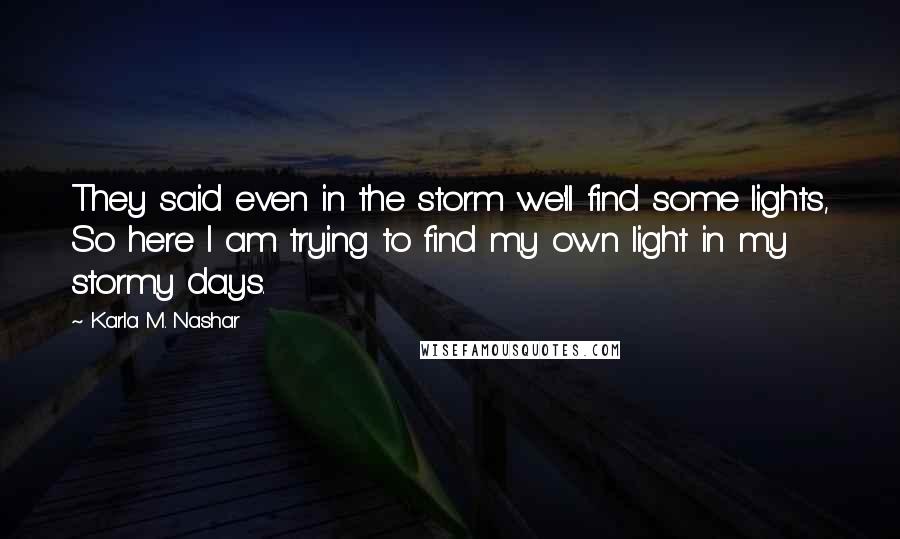 Karla M. Nashar quotes: They said even in the storm we'll find some lights, So here I am trying to find my own light in my stormy days. Karla M. Nashar quotes: They said even in the storm we'll find some lights, So here I am trying to find my own light in my stormy days.