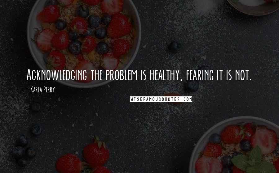 Karla Perry quotes: Acknowledging the problem is healthy, fearing it is not.