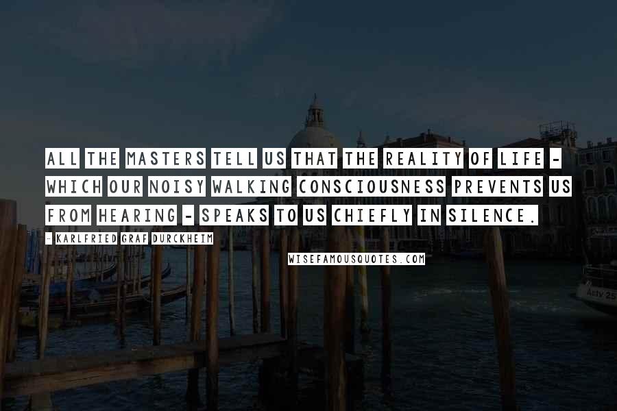 Karlfried Graf Durckheim quotes: All the masters tell us that the reality of life - which our noisy walking consciousness prevents us from hearing - speaks to us chiefly in silence.