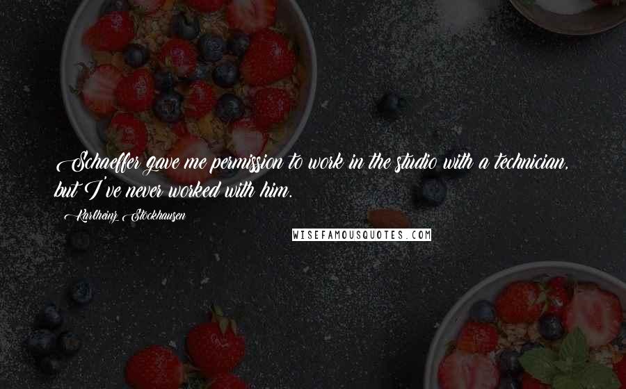 Karlheinz Stockhausen quotes: Schaeffer gave me permission to work in the studio with a technician, but I've never worked with him.