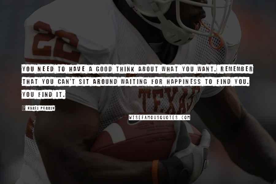 Karli Perrin quotes: You need to have a good think about what you want. Remember that you can't sit around waiting for happiness to find you. You find it.