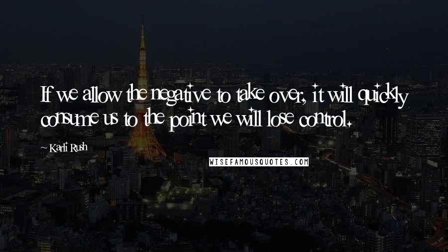 Karli Rush quotes: If we allow the negative to take over, it will quickly consume us to the point we will lose control.