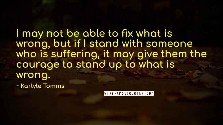 Karlyle Tomms quotes: I may not be able to fix what is wrong, but if I stand with someone who is suffering, it may give them the courage to stand up to what