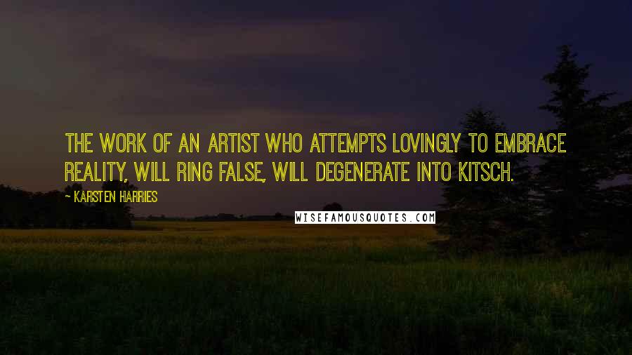 Karsten Harries quotes: The work of an artist who attempts lovingly to embrace reality, will ring false, will degenerate into kitsch. Karsten Harries quotes: The work of an artist who attempts lovingly to embrace reality, will ring false, will degenerate into kitsch.
