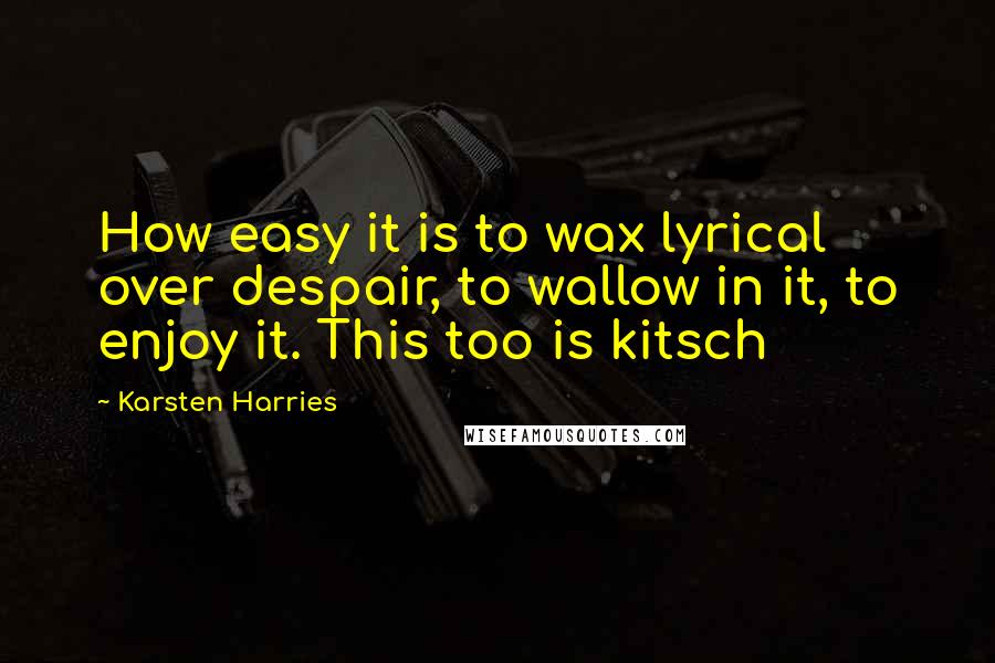 Karsten Harries quotes: How easy it is to wax lyrical over despair, to wallow in it, to enjoy it. This too is kitsch