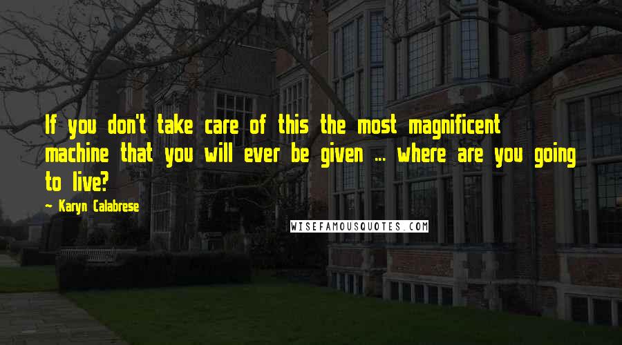 Karyn Calabrese quotes: If you don't take care of this the most magnificent machine that you will ever be given ... where are you going to live?