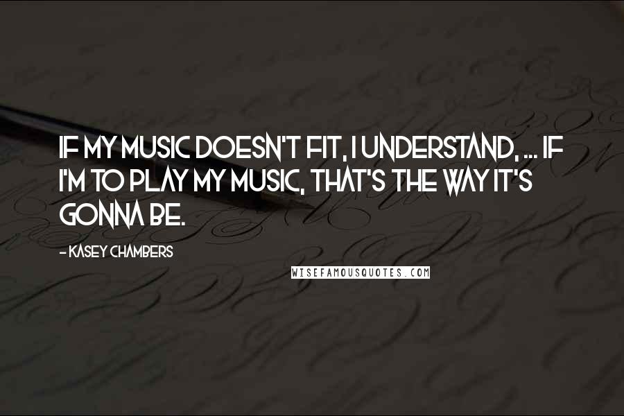 Kasey Chambers quotes: If my music doesn't fit, I understand, ... If I'm to play my music, that's the way it's gonna be.