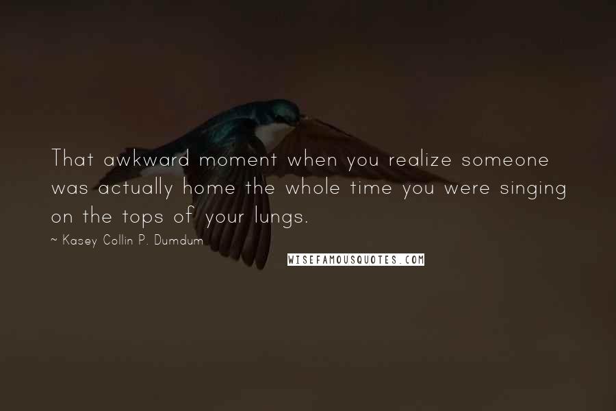 Kasey Collin P. Dumdum quotes: That awkward moment when you realize someone was actually home the whole time you were singing on the tops of your lungs.