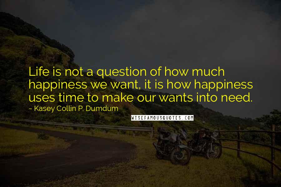 Kasey Collin P. Dumdum quotes: Life is not a question of how much happiness we want, it is how happiness uses time to make our wants into need.