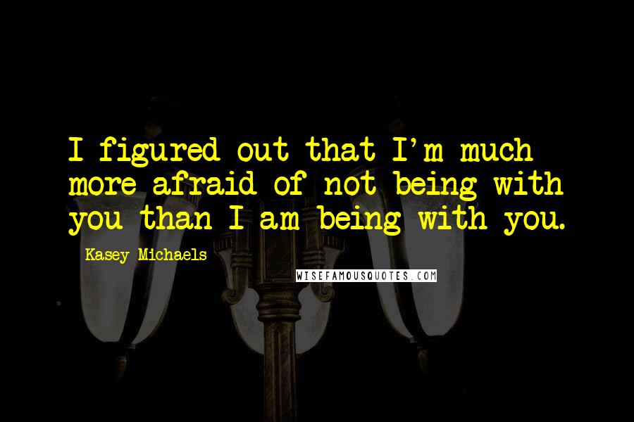 Kasey Michaels quotes: I figured out that I'm much more afraid of not being with you than I am being with you.