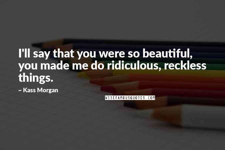 Kass Morgan quotes: I'll say that you were so beautiful, you made me do ridiculous, reckless things.
