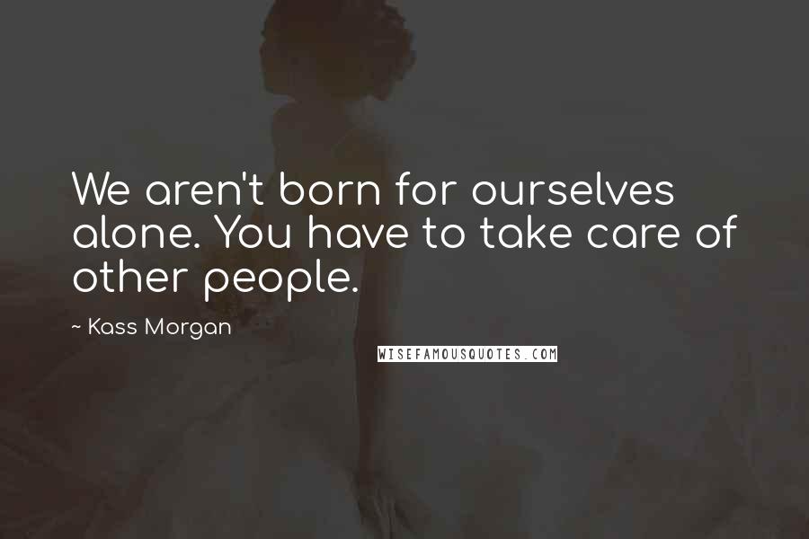 Kass Morgan quotes: We aren't born for ourselves alone. You have to take care of other people.