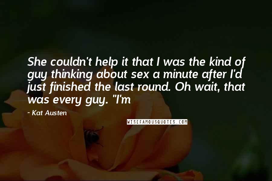 Kat Austen quotes: She couldn't help it that I was the kind of guy thinking about sex a minute after I'd just finished the last round. Oh wait, that was every guy. "I'm Kat Austen quotes: She couldn't help it that I was the kind of guy thinking about sex a minute after I'd just finished the last round. Oh wait, that was every guy. "I'm