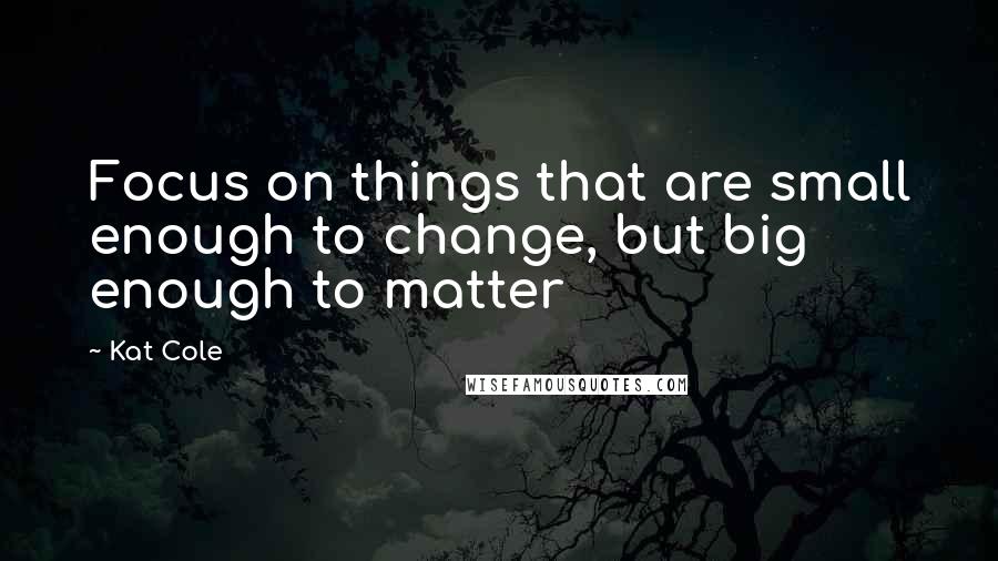 Kat Cole quotes: Focus on things that are small enough to change, but big enough to matter