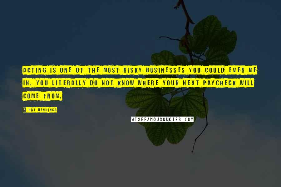 Kat Dennings quotes: Acting is one of the most risky businesses you could ever be in. You literally do not know where your next paycheck will come from.