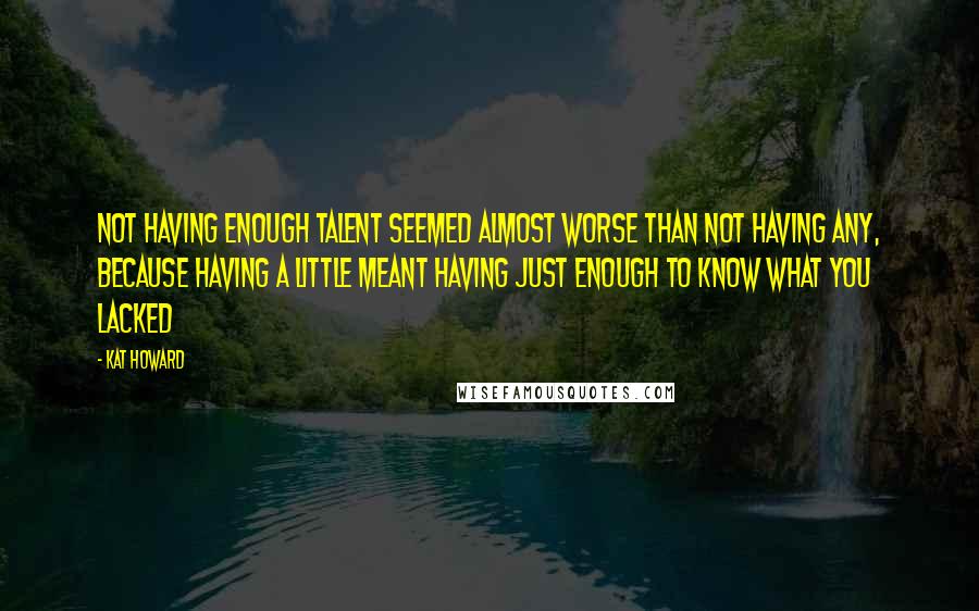 Kat Howard quotes: Not having enough talent seemed almost worse than not having any, because having a little meant having just enough to know what you lacked