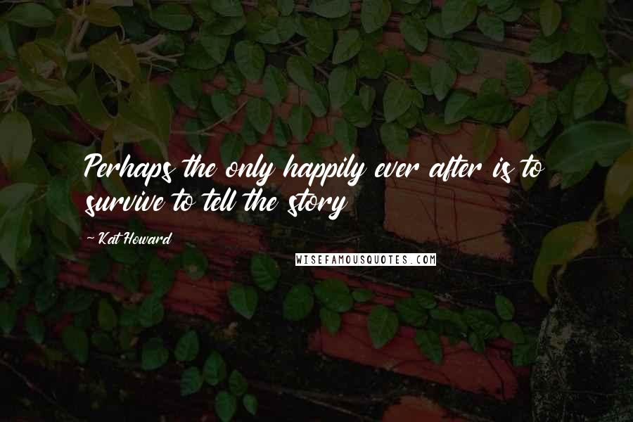 Kat Howard quotes: Perhaps the only happily ever after is to survive to tell the story