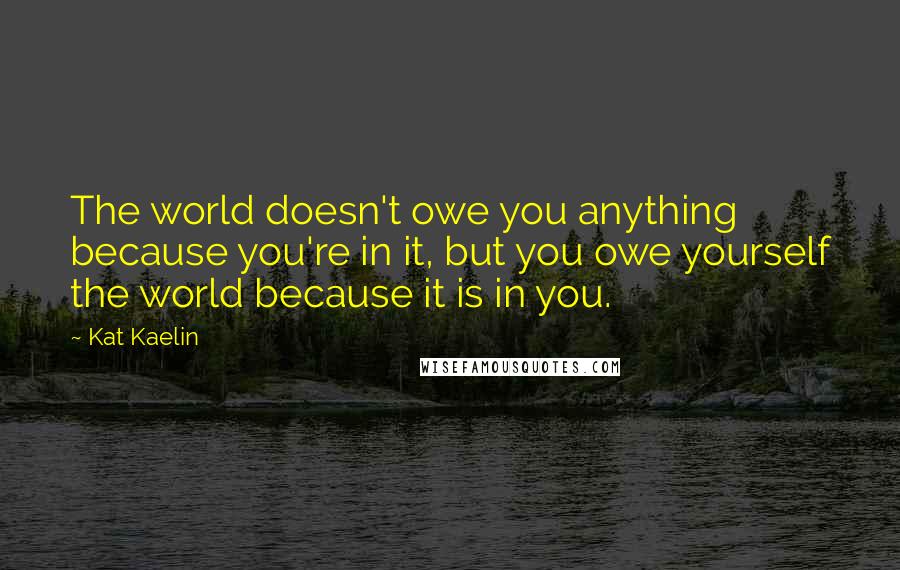 Kat Kaelin quotes: The world doesn't owe you anything because you're in it, but you owe yourself the world because it is in you.