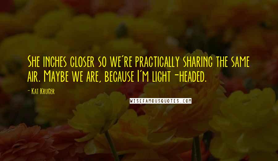 Kat Kruger quotes: She inches closer so we're practically sharing the same air. Maybe we are, because I'm light-headed.