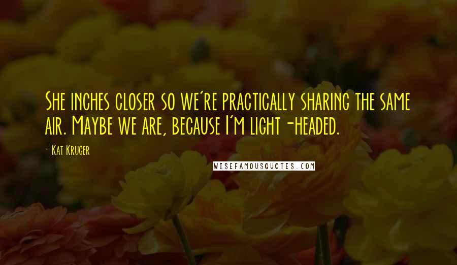 Kat Kruger quotes: She inches closer so we're practically sharing the same air. Maybe we are, because I'm light-headed. Kat Kruger quotes: She inches closer so we're practically sharing the same air. Maybe we are, because I'm light-headed.