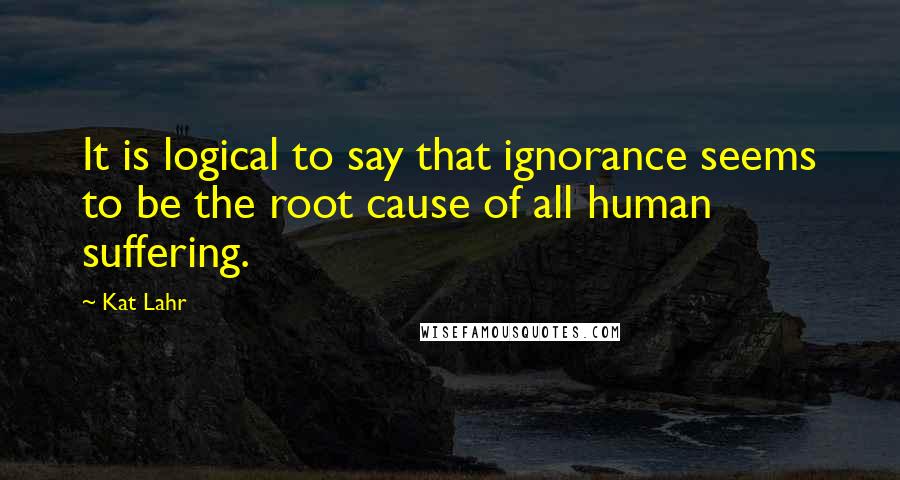 Kat Lahr quotes: It is logical to say that ignorance seems to be the root cause of all human suffering.