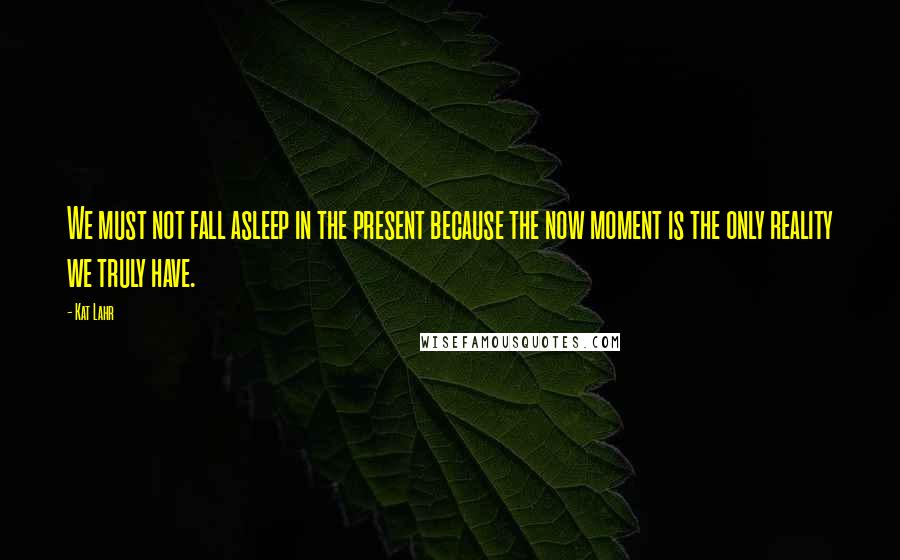Kat Lahr quotes: We must not fall asleep in the present because the now moment is the only reality we truly have.