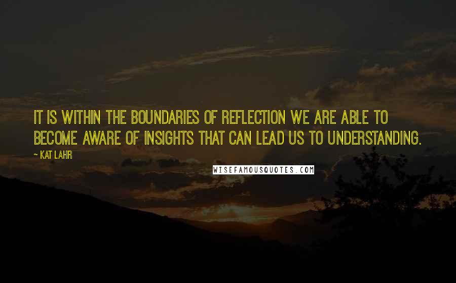 Kat Lahr quotes: It is within the boundaries of reflection we are able to become aware of insights that can lead us to understanding.