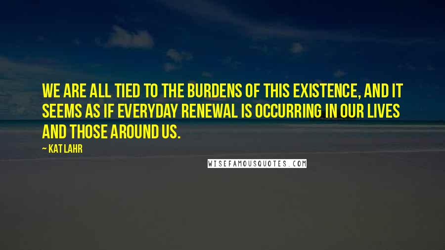 Kat Lahr quotes: We are all tied to the burdens of this existence, and it seems as if everyday renewal is occurring in our lives and those around us.