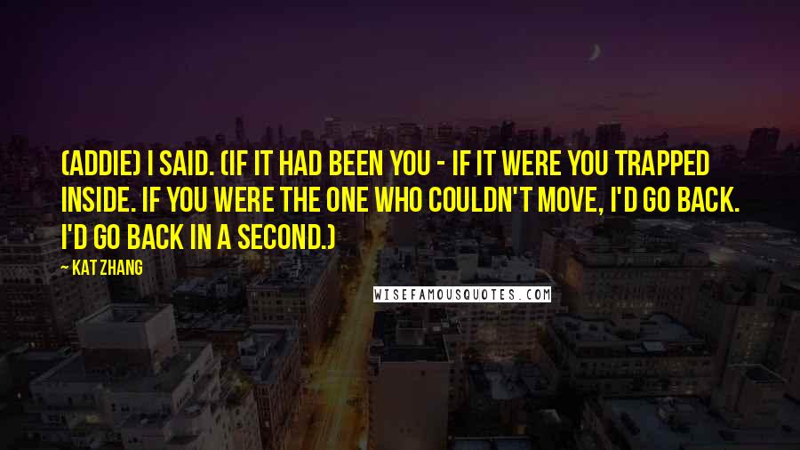 Kat Zhang quotes: (Addie) I said. (If it had been you - if it were you trapped inside. If you were the one who couldn't move, I'd go back. I'd go back in