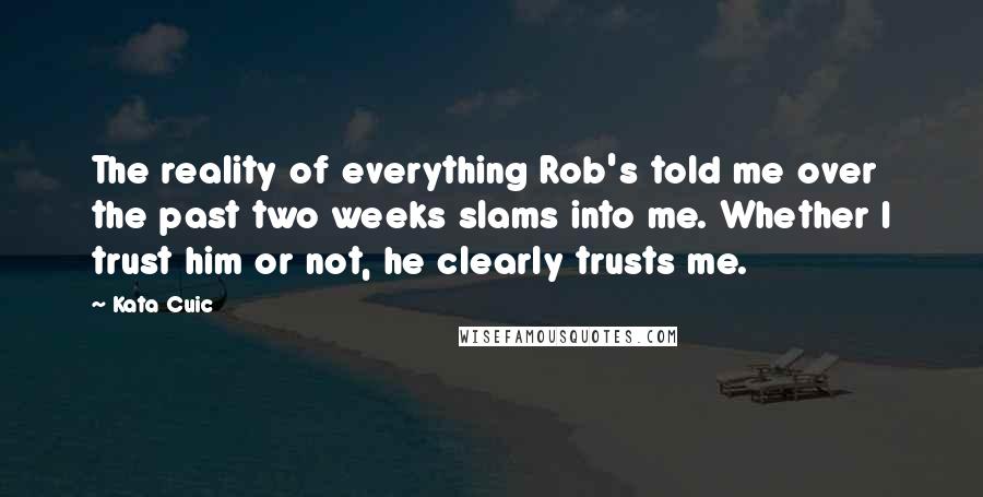 Kata Cuic quotes: The reality of everything Rob's told me over the past two weeks slams into me. Whether I trust him or not, he clearly trusts me. Kata Cuic quotes: The reality of everything Rob's told me over the past two weeks slams into me. Whether I trust him or not, he clearly trusts me.