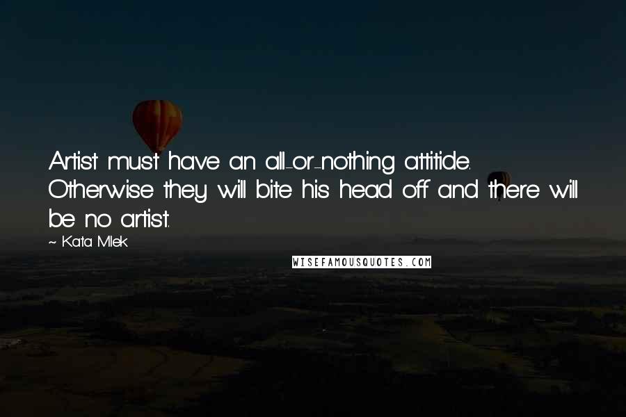 Kata Mlek quotes: Artist must have an all-or-nothing attitide. Otherwise they will bite his head off and there will be no artist.