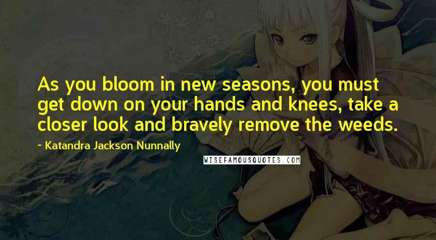 Katandra Jackson Nunnally quotes: As you bloom in new seasons, you must get down on your hands and knees, take a closer look and bravely remove the weeds.