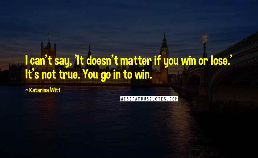Katarina Witt quotes: I can't say, 'It doesn't matter if you win or lose.' It's not true. You go in to win. Katarina Witt quotes: I can't say, 'It doesn't matter if you win or lose.' It's not true. You go in to win.