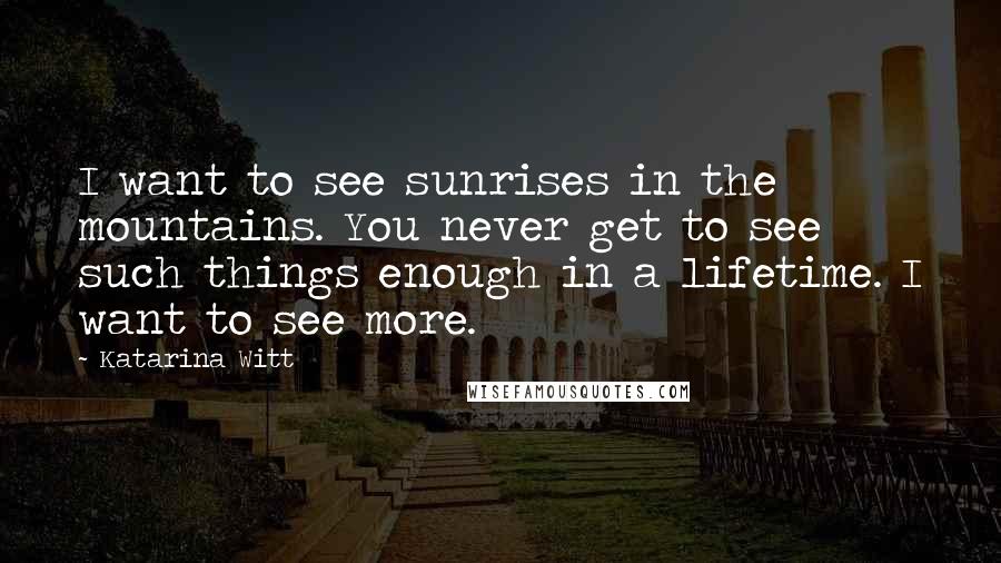 Katarina Witt quotes: I want to see sunrises in the mountains. You never get to see such things enough in a lifetime. I want to see more.