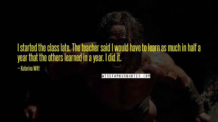 Katarina Witt quotes: I started the class late. The teacher said I would have to learn as much in half a year that the others learned in a year. I did it. Katarina Witt quotes: I started the class late. The teacher said I would have to learn as much in half a year that the others learned in a year. I did it.