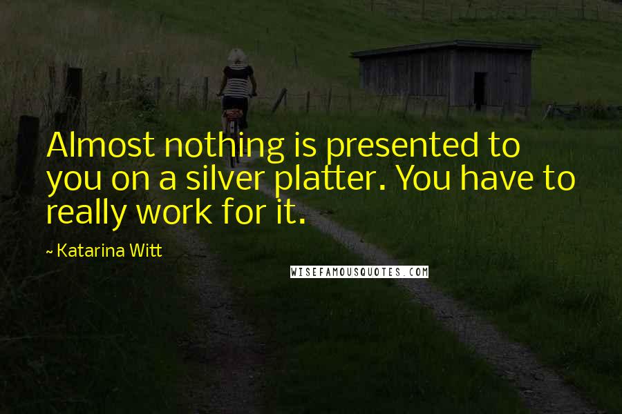 Katarina Witt quotes: Almost nothing is presented to you on a silver platter. You have to really work for it. Katarina Witt quotes: Almost nothing is presented to you on a silver platter. You have to really work for it.