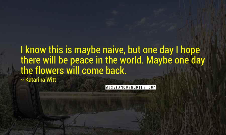 Katarina Witt quotes: I know this is maybe naive, but one day I hope there will be peace in the world. Maybe one day the flowers will come back.