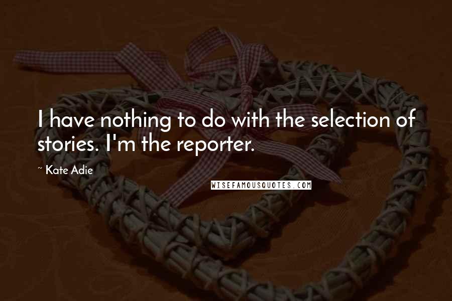 Kate Adie quotes: I have nothing to do with the selection of stories. I'm the reporter. Kate Adie quotes: I have nothing to do with the selection of stories. I'm the reporter.