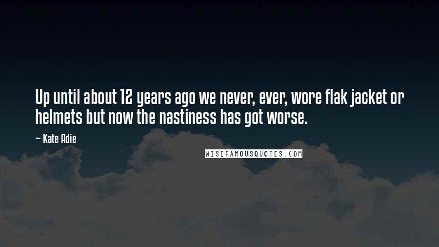 Kate Adie quotes: Up until about 12 years ago we never, ever, wore flak jacket or helmets but now the nastiness has got worse.