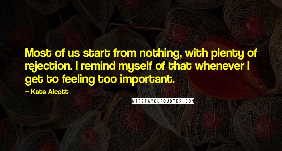 Kate Alcott quotes: Most of us start from nothing, with plenty of rejection. I remind myself of that whenever I get to feeling too important.