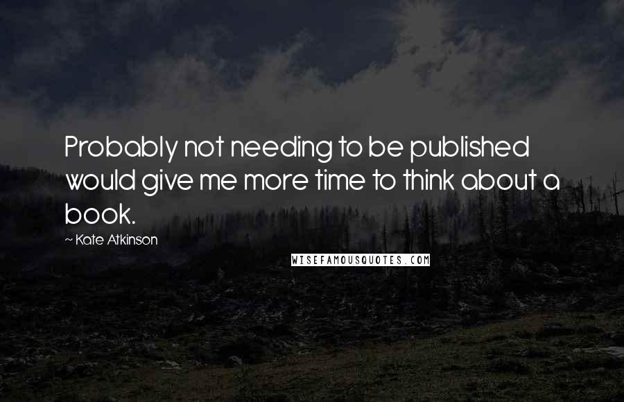 Kate Atkinson quotes: Probably not needing to be published would give me more time to think about a book.