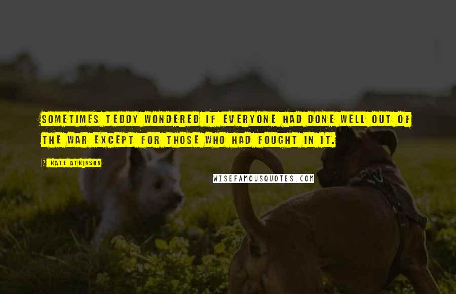 Kate Atkinson quotes: Sometimes Teddy wondered if everyone had done well out of the war except for those who had fought in it.