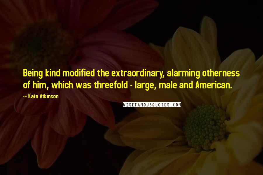 Kate Atkinson quotes: Being kind modified the extraordinary, alarming otherness of him, which was threefold - large, male and American.