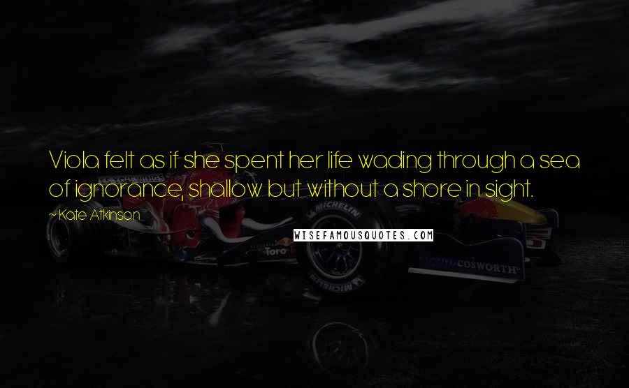 Kate Atkinson quotes: Viola felt as if she spent her life wading through a sea of ignorance, shallow but without a shore in sight.
