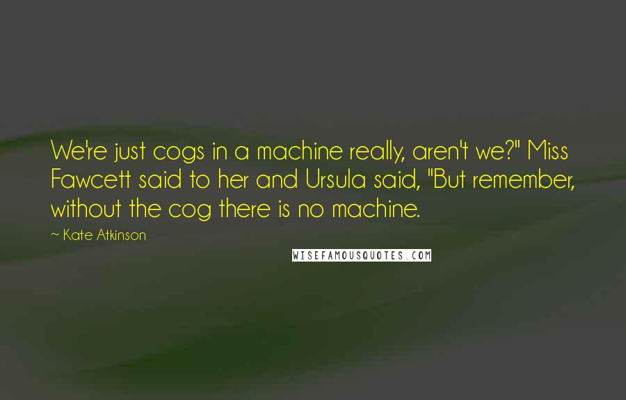 Kate Atkinson quotes: We're just cogs in a machine really, aren't we?" Miss Fawcett said to her and Ursula said, "But remember, without the cog there is no machine.