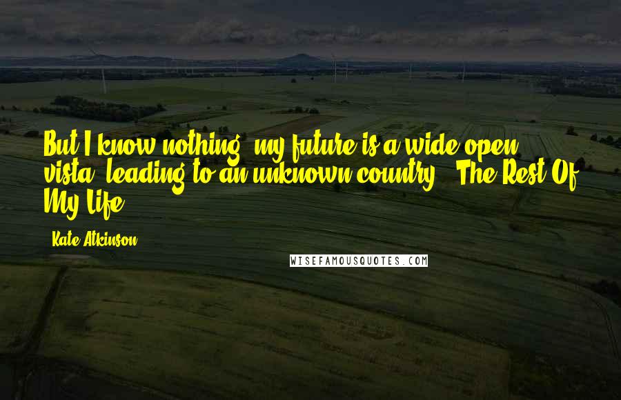 Kate Atkinson quotes: But I know nothing; my future is a wide-open vista, leading to an unknown country - The Rest Of My Life.