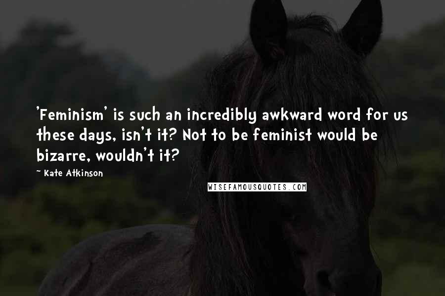 Kate Atkinson quotes: 'Feminism' is such an incredibly awkward word for us these days, isn't it? Not to be feminist would be bizarre, wouldn't it?