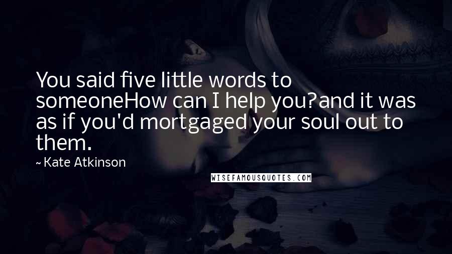 Kate Atkinson quotes: You said five little words to someoneHow can I help you?and it was as if you'd mortgaged your soul out to them.